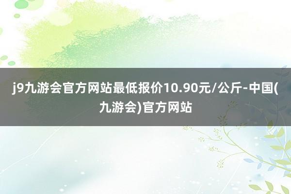 j9九游会官方网站最低报价10.90元/公斤-中国(九游会)官方网站