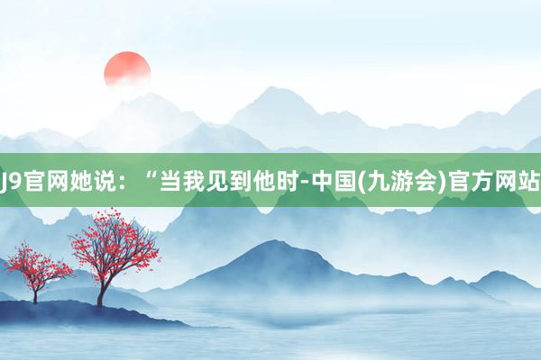 J9官网她说：“当我见到他时-中国(九游会)官方网站