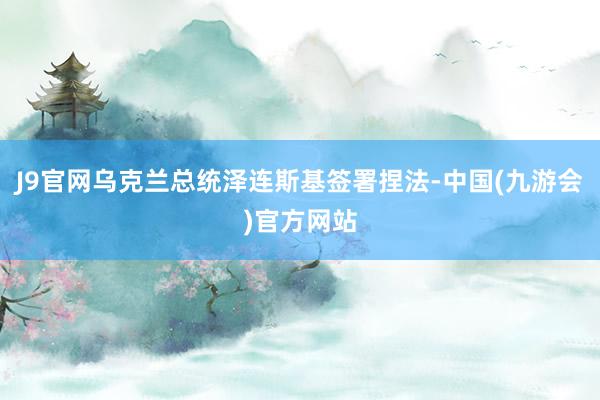 J9官网乌克兰总统泽连斯基签署捏法-中国(九游会)官方网站