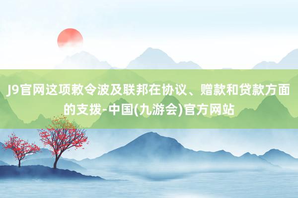 J9官网这项敕令波及联邦在协议、赠款和贷款方面的支拨-中国(九游会)官方网站