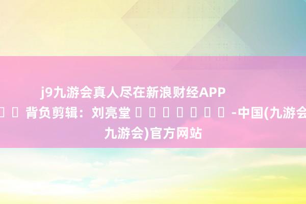 j9九游会真人尽在新浪财经APP 背负剪辑:刘亮堂 -中国(九游会)官方网站