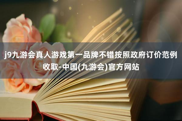 j9九游会真人游戏第一品牌不错按照政府订价范例收取-中国(九游会)官方网站