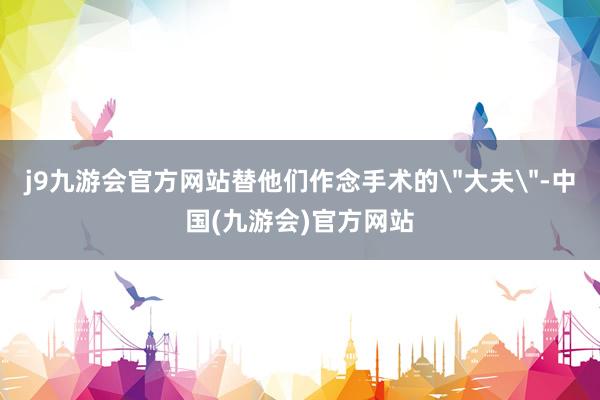 j9九游会官方网站替他们作念手术的＂大夫＂-中国(九游会)官方网站