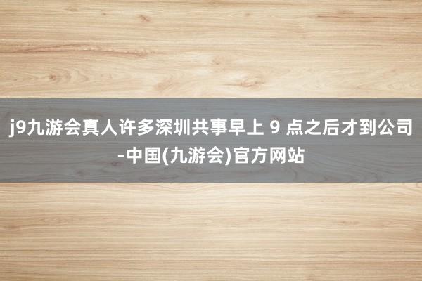 j9九游会真人许多深圳共事早上 9 点之后才到公司-中国(九游会)官方网站