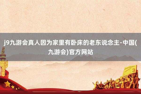 j9九游会真人因为家里有卧床的老东说念主-中国(九游会)官方网站