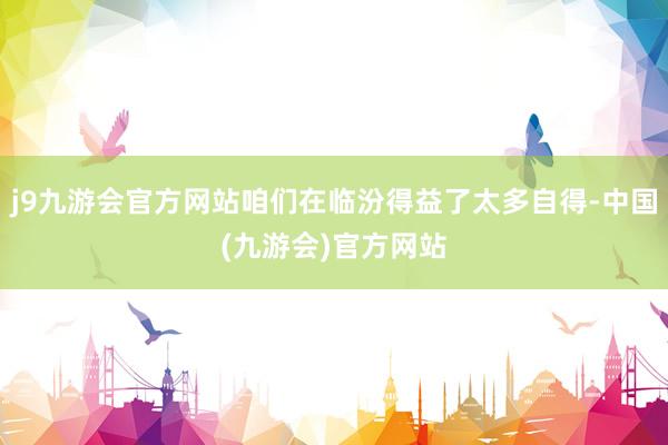 j9九游会官方网站咱们在临汾得益了太多自得-中国(九游会)官方网站