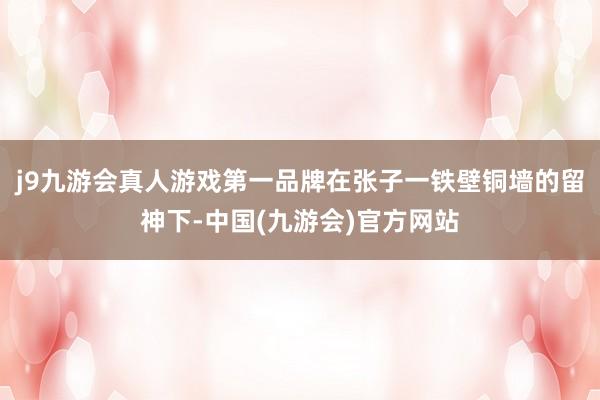 j9九游会真人游戏第一品牌在张子一铁壁铜墙的留神下-中国(九游会)官方网站