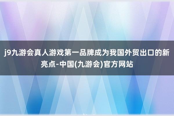j9九游会真人游戏第一品牌成为我国外贸出口的新亮点-中国(九游会)官方网站