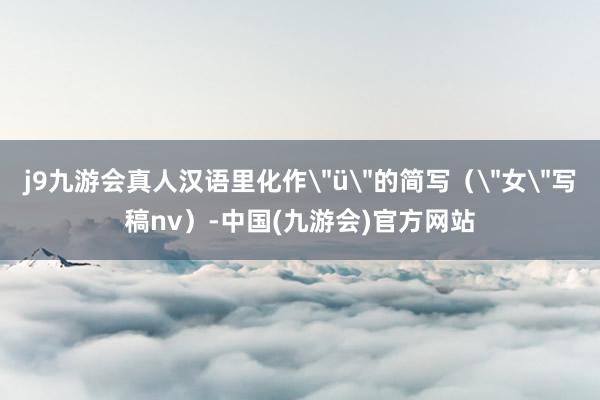j9九游会真人汉语里化作＂ü＂的简写（＂女＂写稿nv）-中国(九游会)官方网站